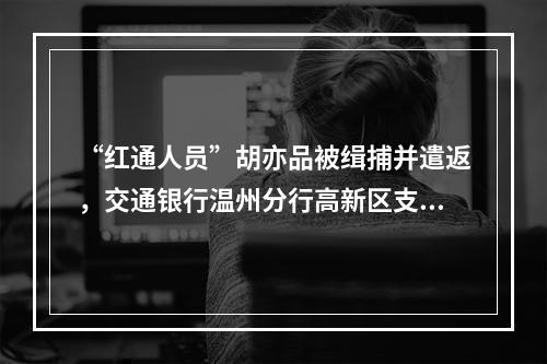 “红通人员”胡亦品被缉捕并遣返，交通银行温州分行高新区支行原主管