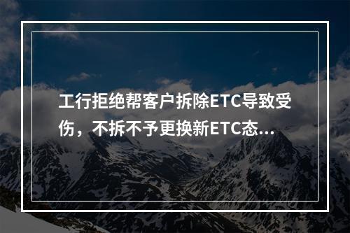 工行拒绝帮客户拆除ETC导致受伤，不拆不予更换新ETC态度傲慢