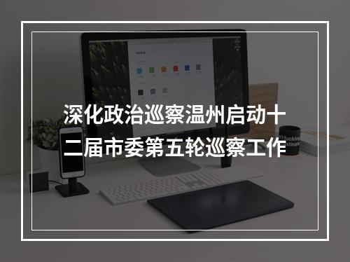 深化政治巡察温州启动十二届市委第五轮巡察工作