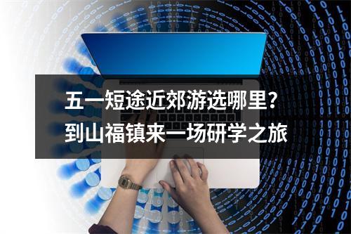 五一短途近郊游选哪里？到山福镇来一场研学之旅