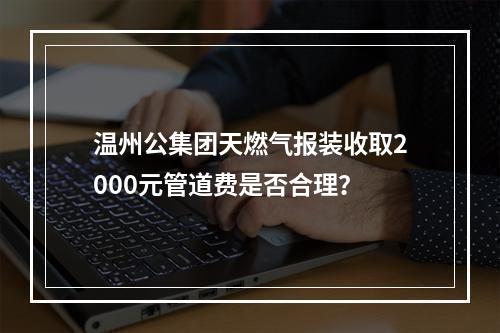 温州公集团天燃气报装收取2000元管道费是否合理？