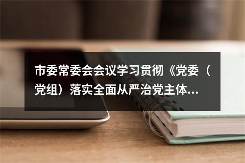 市委常委会会议学习贯彻《党委（党组）落实全面从严治党主体责任规定》