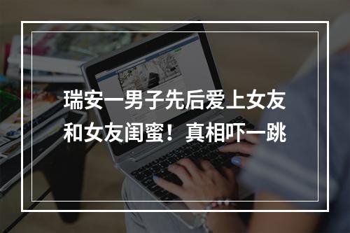 瑞安一男子先后爱上女友和女友闺蜜！真相吓一跳