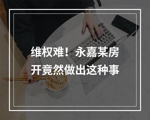 维权难！永嘉某房开竟然做出这种事