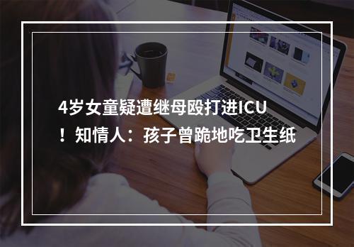 4岁女童疑遭继母殴打进ICU！知情人：孩子曾跪地吃卫生纸