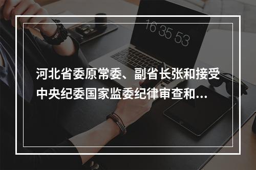 河北省委原常委、副省长张和接受中央纪委国家监委纪律审查和监察调查