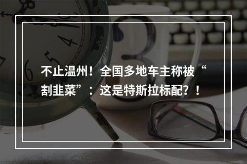 不止温州！全国多地车主称被“割韭菜”：这是特斯拉标配？！