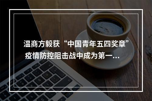 温商方毅获“中国青年五四奖章” 疫情防控阻击战中成为第一批冲上去的“数据战士”