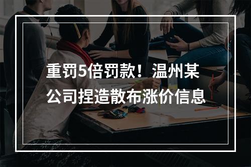 重罚5倍罚款！温州某公司捏造散布涨价信息