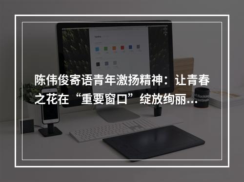 陈伟俊寄语青年激扬精神：让青春之花在“重要窗口”绽放绚丽光彩