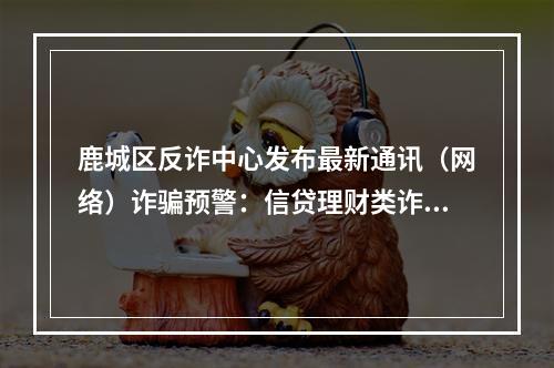 鹿城区反诈中心发布最新通讯（网络）诈骗预警：信贷理财类诈骗“陷阱”最多