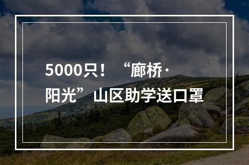 5000只！“廊桥·阳光”山区助学送口罩