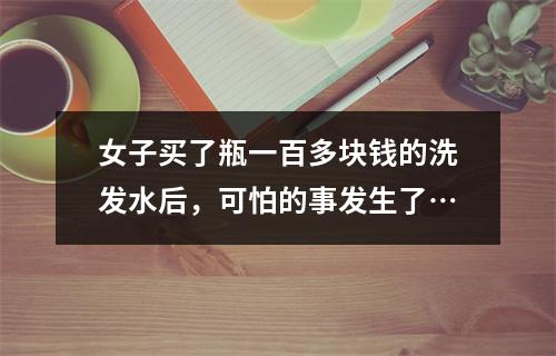 女子买了瓶一百多块钱的洗发水后，可怕的事发生了…