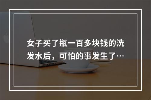 女子买了瓶一百多块钱的洗发水后，可怕的事发生了…