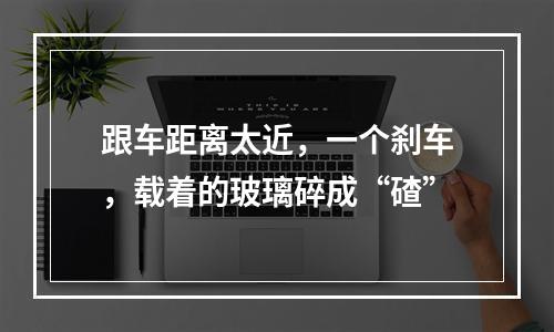 跟车距离太近，一个刹车，载着的玻璃碎成“碴”