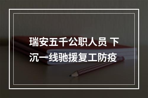 瑞安五千公职人员 下沉一线驰援复工防疫