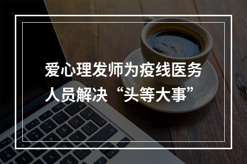 爱心理发师为疫线医务人员解决“头等大事”