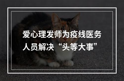 爱心理发师为疫线医务人员解决“头等大事”