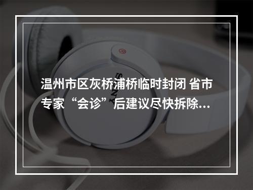 温州市区灰桥浦桥临时封闭 省市专家“会诊”后建议尽快拆除重建