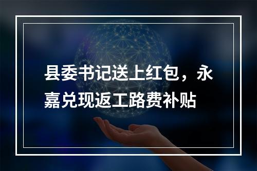 县委书记送上红包，永嘉兑现返工路费补贴