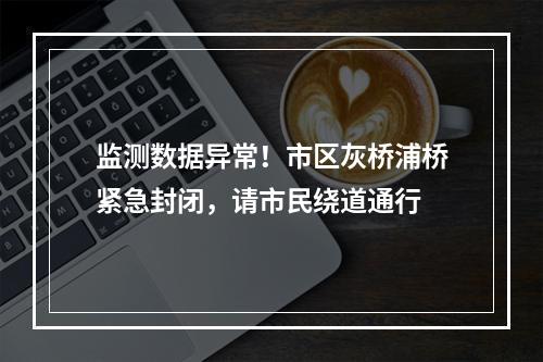 监测数据异常！市区灰桥浦桥紧急封闭，请市民绕道通行