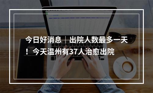 今日好消息｜出院人数最多一天！今天温州有37人治愈出院