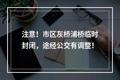 注意！市区灰桥浦桥临时封闭，途经公交有调整！
