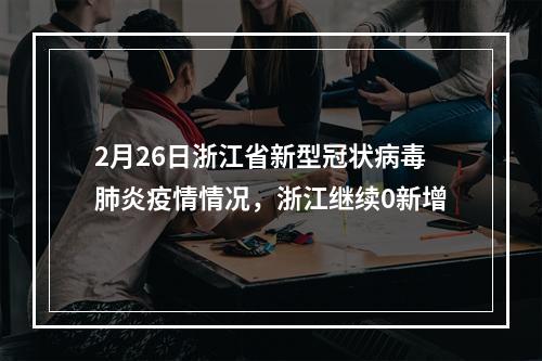 2月26日浙江省新型冠状病毒肺炎疫情情况，浙江继续0新增