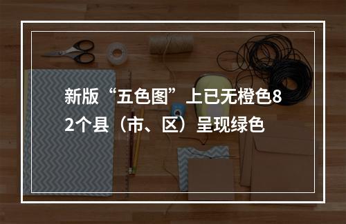 新版“五色图”上已无橙色82个县（市、区）呈现绿色