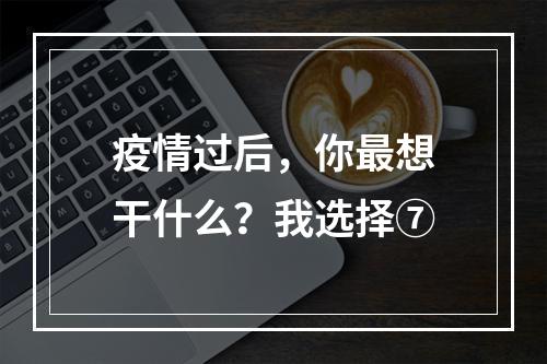 疫情过后，你最想干什么？我选择⑦