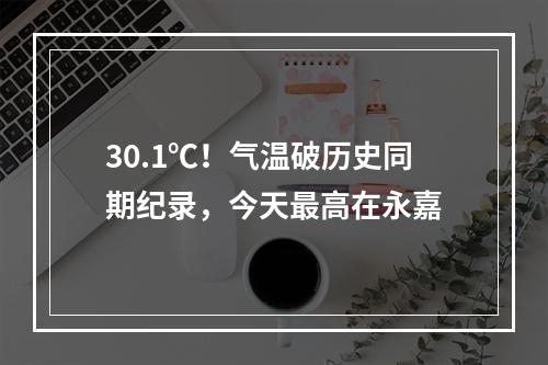 30.1℃！气温破历史同期纪录，今天最高在永嘉