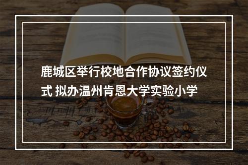 鹿城区举行校地合作协议签约仪式 拟办温州肯恩大学实验小学