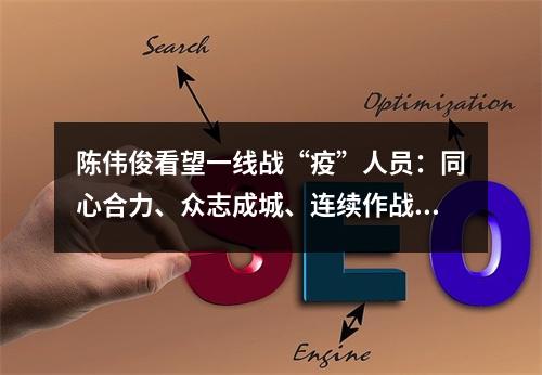 陈伟俊看望一线战“疫”人员：同心合力、众志成城、连续作战，夺取全面胜利