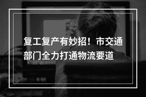 复工复产有妙招！市交通部门全力打通物流要道