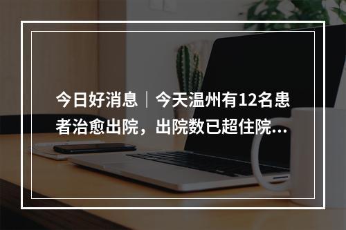 今日好消息｜今天温州有12名患者治愈出院，出院数已超住院数
