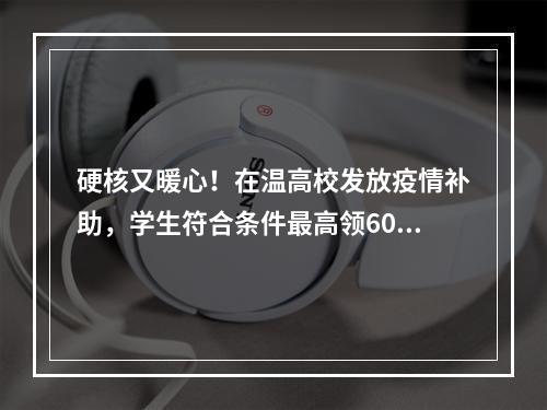 硬核又暖心！在温高校发放疫情补助，学生符合条件最高领6000元