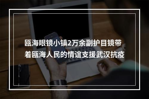 瓯海眼镜小镇2万余副护目镜带着瓯海人民的情谊支援武汉抗疫