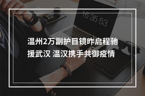 温州2万副护目镜昨启程驰援武汉 温汉携手共御疫情