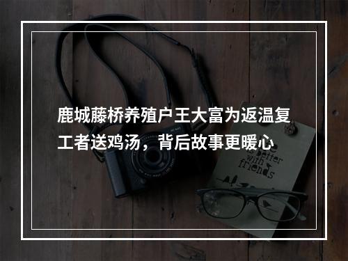 鹿城藤桥养殖户王大富为返温复工者送鸡汤，背后故事更暖心