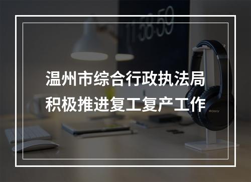 温州市综合行政执法局积极推进复工复产工作