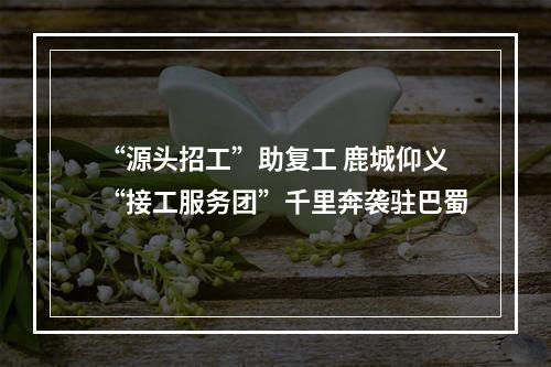 “源头招工”助复工 鹿城仰义“接工服务团”千里奔袭驻巴蜀