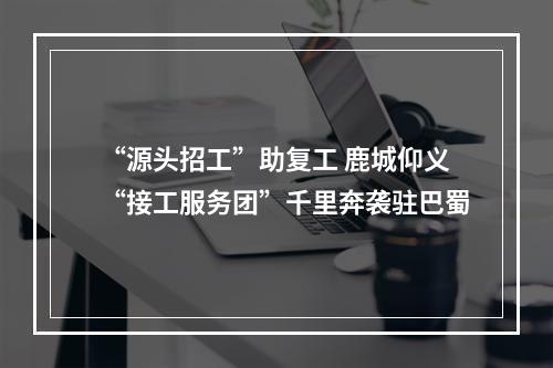 “源头招工”助复工 鹿城仰义“接工服务团”千里奔袭驻巴蜀