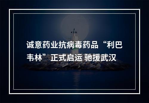 诚意药业抗病毒药品“利巴韦林”正式启运 驰援武汉