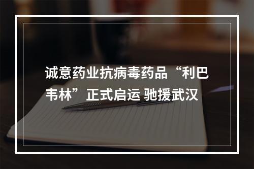 诚意药业抗病毒药品“利巴韦林”正式启运 驰援武汉