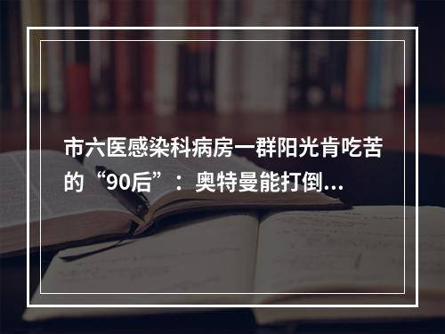 市六医感染科病房一群阳光肯吃苦的“90后”：奥特曼能打倒怪兽，我们也能打倒病毒