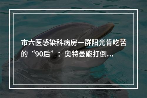 市六医感染科病房一群阳光肯吃苦的“90后”：奥特曼能打倒怪兽，我们也能打倒病毒