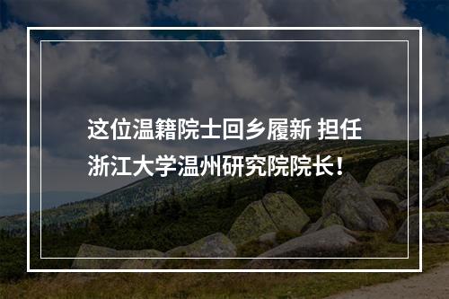 这位温籍院士回乡履新 担任浙江大学温州研究院院长！