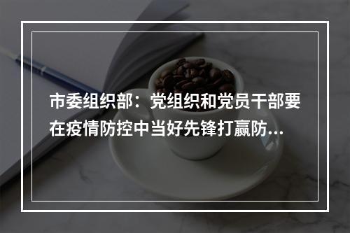市委组织部：党组织和党员干部要在疫情防控中当好先锋打赢防控仗