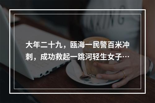 大年二十九，瓯海一民警百米冲刺，成功救起一跳河轻生女子…