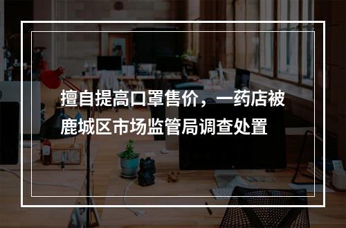 擅自提高口罩售价，一药店被鹿城区市场监管局调查处置